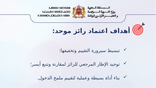 :‫موحد‬ ‫رائز‬ ‫اعتماد‬ ‫أهداف‬

‫وتخفيفها؛‬ ‫التقييم‬ ‫سيرورة‬ ‫تبسيط‬

‫أيسر؛‬ ‫وتتبع‬ ‫لمقارنة‬ ‫للرائز‬ ‫المرجعي‬ ‫اإلطار‬ ‫توحيد‬

.‫الدخول‬ ‫ملمح‬ ‫لتقييم‬ ‫وعملية‬ ‫بسيطة‬ ‫أداة‬ ‫بناء‬
 