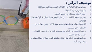 : ‫الرائز‬ ‫توصيف‬
.1
‫األقل‬ ‫على‬ ‫بسؤالين‬ ‫الست‬ ‫الكفايات‬ ‫من‬ "‫"كفاية‬ ‫كل‬ ‫قياس‬ ‫يتم‬
.2
‫من‬ ‫الرائز‬ ‫يتكون‬
13
‫سؤاال‬
.3
‫البعض؛‬ ‫بعضها‬ ‫عن‬ ‫مستقلة‬ ‫األسئلة‬ ‫جميع‬
.4
:‫ب‬ ‫األداء‬ ‫نتيجة‬ ‫عن‬ ‫يعبر‬
‫السؤال‬ ‫في‬ ‫التوفق‬ ‫حال‬ ‫في‬
A
‫أو‬
C
‫حال‬ ‫في‬
.‫ـ‬
‫ق‬‫اإلخفا‬
.5
‫تفوق‬ ‫بنسبة‬ ‫المتعلم‬ ‫فيه‬ ‫تحكم‬ ‫سؤال‬ ‫كل‬
70
‫في‬ ‫متحكما‬ ‫ـتبر‬
‫ع‬‫ي‬ %
.‫يقيسها‬ ‫التي‬ "‫"الكفاية‬
.6
‫الكفايات‬ ‫ترتيب‬ ‫ال‬ ( ‫التمرير‬ ‫سيرورة‬ ‫يتبع‬ ‫الرائز‬ ‫في‬ ‫الكفايات‬ ‫ترتيب‬
)‫ـلم‬
‫ع‬‫الت‬ ‫مجاالت‬ ‫حسب‬
.7
‫في‬ ‫المتعلم‬ ‫فيها‬ ‫يشارك‬ ‫ألعاب‬ ‫سلسلة‬ ‫شكل‬ ‫على‬ ‫الرائز‬ ‫مع‬ ‫التعاطي‬ ‫يتم‬
‫آمنة‬ ‫مريحة‬ ‫بيئة‬
 