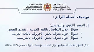 : ‫الرائز‬ ‫أسئلة‬ ‫توصيف‬
1
:‫والتواصل‬ ‫اللغوي‬ ‫التعبير‬ .
-
‫النفس‬ ‫تقديم‬ : ‫العربية‬ ‫باللغة‬ ‫التواصل‬ ‫حول‬ ‫سؤال‬
-
‫العربية‬ ‫باللغة‬ ‫الحروف‬ ‫بعض‬ ‫تعرف‬ ‫حول‬ ‫سؤال‬
-
‫بالفرنسية‬ ‫الحروف‬ ‫بعض‬ ‫تعرف‬ ‫حول‬ ‫سؤال‬
‫موسم‬ ‫الريادة‬ ‫بمؤسسات‬ ‫المعتمد‬ ‫الرائز‬ ‫مع‬ ‫أساسيا‬ ‫تقاطعا‬ ‫السؤال‬ ‫يشكل‬
2024
-
2025
 