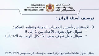 : ‫الرائز‬ ‫أسئلة‬ ‫توصيف‬
3
:‫التفكير‬ ‫وتنظيم‬ ‫الذهنية‬ ‫العمليات‬ ‫بأسس‬ ‫االستئناس‬ .
-
‫من‬ ‫األعداد‬ ‫تعرف‬ ‫حول‬ ‫سؤال‬
1
‫إلى‬
9
-
‫االعتيادية‬ ‫الهندسية‬ ‫األشكال‬ ‫بعض‬ ‫تعرف‬ ‫حول‬ ‫سؤال‬
‫موسم‬ ‫الريادة‬ ‫بمؤسسات‬ ‫المعتمد‬ ‫الرائز‬ ‫مع‬ ‫أساسيا‬ ‫تقاطعا‬ ‫السؤال‬ ‫يشكل‬
2024
-
2025
 