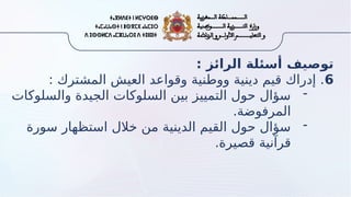 : ‫الرائز‬ ‫أسئلة‬ ‫توصيف‬
6
: ‫المشترك‬ ‫العيش‬ ‫وقواعد‬ ‫ووطنية‬ ‫دينية‬ ‫قيم‬ ‫إدراك‬ .
-
‫والسلوكات‬ ‫الجيدة‬ ‫السلوكات‬ ‫بين‬ ‫التمييز‬ ‫حول‬ ‫سؤال‬
.‫المرفوضة‬
-
‫سورة‬ ‫استظهار‬ ‫خالل‬ ‫من‬ ‫الدينية‬ ‫القيم‬ ‫حول‬ ‫سؤال‬
.‫قصيرة‬ ‫قرآنية‬
 