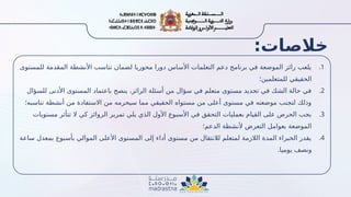 :‫خالصات‬
.1
‫للمستوى‬ ‫المقدمة‬ ‫األنشطة‬ ‫تناسب‬ ‫لضمان‬ ‫محوريا‬ ‫دورا‬ ‫األساس‬ ‫التعلمات‬ ‫دعم‬ ‫برنامج‬ ‫في‬ ‫الموضعة‬ ‫رائز‬ ‫يلعب‬
‫للمتعلمين؛‬ ‫الحقيقي‬
.2
‫للسؤال‬ ‫األدنى‬ ‫المستوى‬ ‫باعتماد‬ ‫ينصح‬ ،‫الرائز‬ ‫أسئلة‬ ‫من‬ ‫سؤال‬ ‫في‬ ‫متعلم‬ ‫مستوى‬ ‫تحديد‬ ‫في‬ ‫الشك‬ ‫حالة‬ ‫في‬
‫تناسبه؛‬ ‫أنشطة‬ ‫من‬ ‫االستفادة‬ ‫من‬ ‫سيحرمه‬ ‫مما‬ ‫الحقيقي‬ ‫مستواه‬ ‫من‬ ‫أعلى‬ ‫مستوى‬ ‫في‬ ‫موضعته‬ ‫لتجنب‬ ‫وذلك‬
.3
‫مستويات‬ ‫تتأثر‬ ‫ال‬ ‫كي‬ ‫الروائز‬ ‫تمرير‬ ‫يلي‬ ‫الذي‬ ‫األول‬ ‫األسبوع‬ ‫في‬ ‫التحقق‬ ‫بعمليات‬ ‫القيام‬ ‫على‬ ‫الحرص‬ ‫يجب‬
‫الدعم؛‬ ‫ألنشطة‬ ‫التعرض‬ ‫بعوامل‬ ‫الموضعة‬
.4
‫ساعة‬ ‫بمعدل‬ ‫بأسبوع‬ ‫الموالي‬ ‫األعلى‬ ‫المستوى‬ ‫إلى‬ ‫أداء‬ ‫مستوى‬ ‫من‬ ‫لالنتقال‬ ‫لمتعلم‬ ‫الالزمة‬ ‫المدة‬ ‫الخبراء‬ ‫يقدر‬
.‫يوميا‬ ‫ونصف‬
 