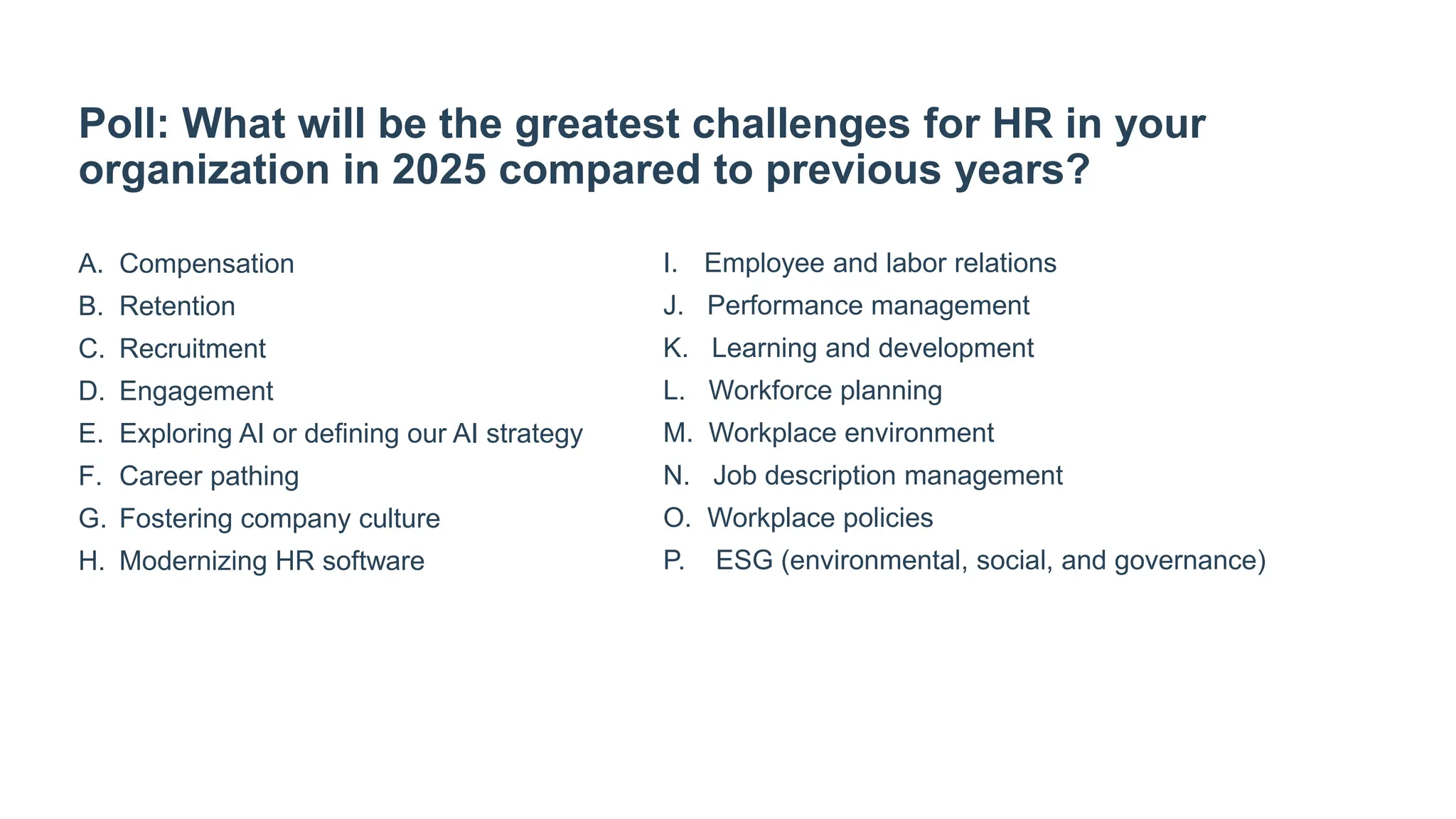 Poll: What will be the greatest challenges for HR in your
organization in 2025 compared to previous years?
A. Compensation
B. Retention
C. Recruitment
D. Engagement
E. Exploring AI or defining our AI strategy
F. Career pathing
G. Fostering company culture
H. Modernizing HR software
I. Employee and labor relations
J. Performance management
K. Learning and development
L. Workforce planning
M. Workplace environment
N. Job description management
O. Workplace policies
P. ESG (environmental, social, and governance)
 