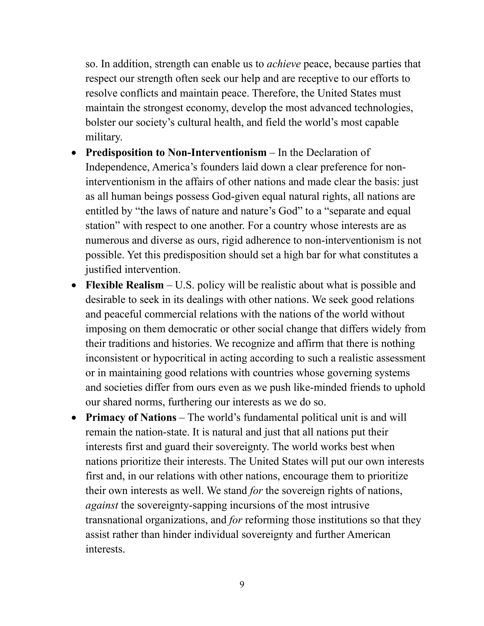 9
so. In addition, strength can enable us to achieve peace, because parties that
respect our strength often seek our help and are receptive to our efforts to
resolve conflicts and maintain peace. Therefore, the United States must
maintain the strongest economy, develop the most advanced technologies,
bolster our society’s cultural health, and field the world’s most capable
military.
• Predisposition to Non-Interventionism – In the Declaration of
Independence, America’s founders laid down a clear preference for non-
interventionism in the affairs of other nations and made clear the basis: just
as all human beings possess God-given equal natural rights, all nations are
entitled by “the laws of nature and nature’s God” to a “separate and equal
station” with respect to one another. For a country whose interests are as
numerous and diverse as ours, rigid adherence to non-interventionism is not
possible. Yet this predisposition should set a high bar for what constitutes a
justified intervention.
• Flexible Realism – U.S. policy will be realistic about what is possible and
desirable to seek in its dealings with other nations. We seek good relations
and peaceful commercial relations with the nations of the world without
imposing on them democratic or other social change that differs widely from
their traditions and histories. We recognize and affirm that there is nothing
inconsistent or hypocritical in acting according to such a realistic assessment
or in maintaining good relations with countries whose governing systems
and societies differ from ours even as we push like-minded friends to uphold
our shared norms, furthering our interests as we do so.
• Primacy of Nations – The world’s fundamental political unit is and will
remain the nation-state. It is natural and just that all nations put their
interests first and guard their sovereignty. The world works best when
nations prioritize their interests. The United States will put our own interests
first and, in our relations with other nations, encourage them to prioritize
their own interests as well. We stand for the sovereign rights of nations,
against the sovereignty-sapping incursions of the most intrusive
transnational organizations, and for reforming those institutions so that they
assist rather than hinder individual sovereignty and further American
interests.
 