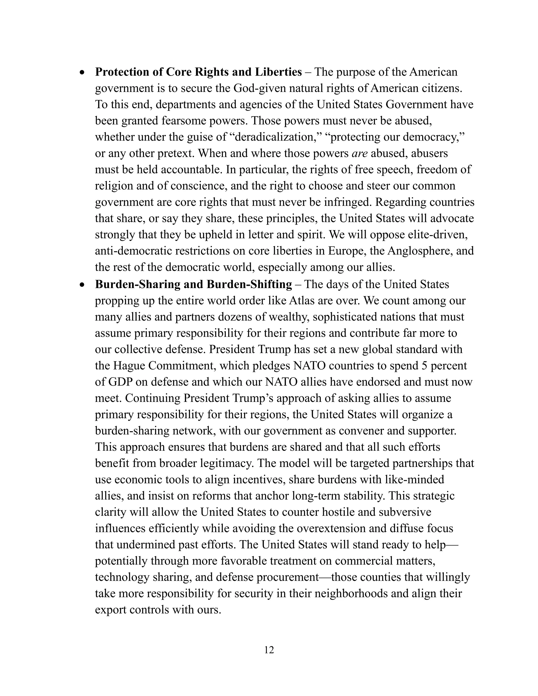 12
• Protection of Core Rights and Liberties – The purpose of the American
government is to secure the God-given natural rights of American citizens.
To this end, departments and agencies of the United States Government have
been granted fearsome powers. Those powers must never be abused,
whether under the guise of “deradicalization,” “protecting our democracy,”
or any other pretext. When and where those powers are abused, abusers
must be held accountable. In particular, the rights of free speech, freedom of
religion and of conscience, and the right to choose and steer our common
government are core rights that must never be infringed. Regarding countries
that share, or say they share, these principles, the United States will advocate
strongly that they be upheld in letter and spirit. We will oppose elite-driven,
anti-democratic restrictions on core liberties in Europe, the Anglosphere, and
the rest of the democratic world, especially among our allies.
• Burden-Sharing and Burden-Shifting – The days of the United States
propping up the entire world order like Atlas are over. We count among our
many allies and partners dozens of wealthy, sophisticated nations that must
assume primary responsibility for their regions and contribute far more to
our collective defense. President Trump has set a new global standard with
the Hague Commitment, which pledges NATO countries to spend 5 percent
of GDP on defense and which our NATO allies have endorsed and must now
meet. Continuing President Trump’s approach of asking allies to assume
primary responsibility for their regions, the United States will organize a
burden-sharing network, with our government as convener and supporter.
This approach ensures that burdens are shared and that all such efforts
benefit from broader legitimacy. The model will be targeted partnerships that
use economic tools to align incentives, share burdens with like-minded
allies, and insist on reforms that anchor long-term stability. This strategic
clarity will allow the United States to counter hostile and subversive
influences efficiently while avoiding the overextension and diffuse focus
that undermined past efforts. The United States will stand ready to help—
potentially through more favorable treatment on commercial matters,
technology sharing, and defense procurement—those counties that willingly
take more responsibility for security in their neighborhoods and align their
export controls with ours.
 