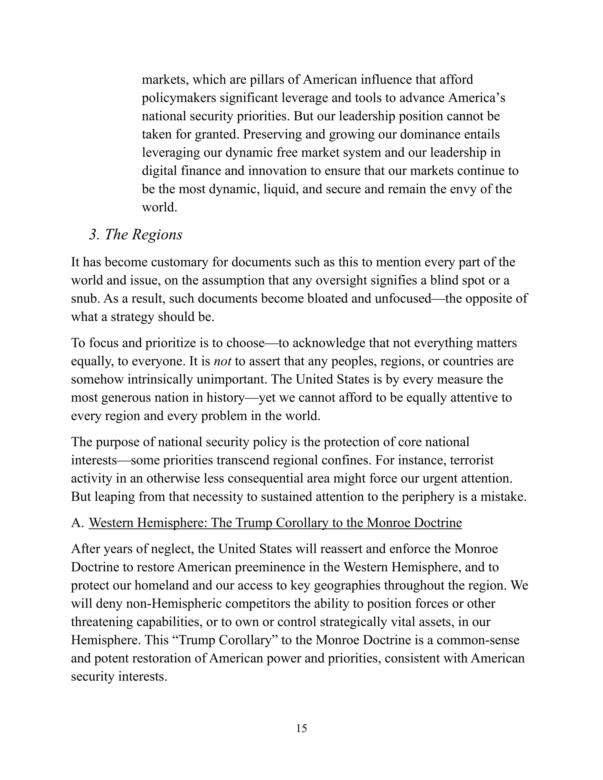 15
markets, which are pillars of American influence that afford
policymakers significant leverage and tools to advance America’s
national security priorities. But our leadership position cannot be
taken for granted. Preserving and growing our dominance entails
leveraging our dynamic free market system and our leadership in
digital finance and innovation to ensure that our markets continue to
be the most dynamic, liquid, and secure and remain the envy of the
world.
3. The Regions
It has become customary for documents such as this to mention every part of the
world and issue, on the assumption that any oversight signifies a blind spot or a
snub. As a result, such documents become bloated and unfocused—the opposite of
what a strategy should be.
To focus and prioritize is to choose—to acknowledge that not everything matters
equally, to everyone. It is not to assert that any peoples, regions, or countries are
somehow intrinsically unimportant. The United States is by every measure the
most generous nation in history—yet we cannot afford to be equally attentive to
every region and every problem in the world.
The purpose of national security policy is the protection of core national
interests—some priorities transcend regional confines. For instance, terrorist
activity in an otherwise less consequential area might force our urgent attention.
But leaping from that necessity to sustained attention to the periphery is a mistake.
A. Western Hemisphere: The Trump Corollary to the Monroe Doctrine
After years of neglect, the United States will reassert and enforce the Monroe
Doctrine to restore American preeminence in the Western Hemisphere, and to
protect our homeland and our access to key geographies throughout the region. We
will deny non-Hemispheric competitors the ability to position forces or other
threatening capabilities, or to own or control strategically vital assets, in our
Hemisphere. This “Trump Corollary” to the Monroe Doctrine is a common-sense
and potent restoration of American power and priorities, consistent with American
security interests.
 
