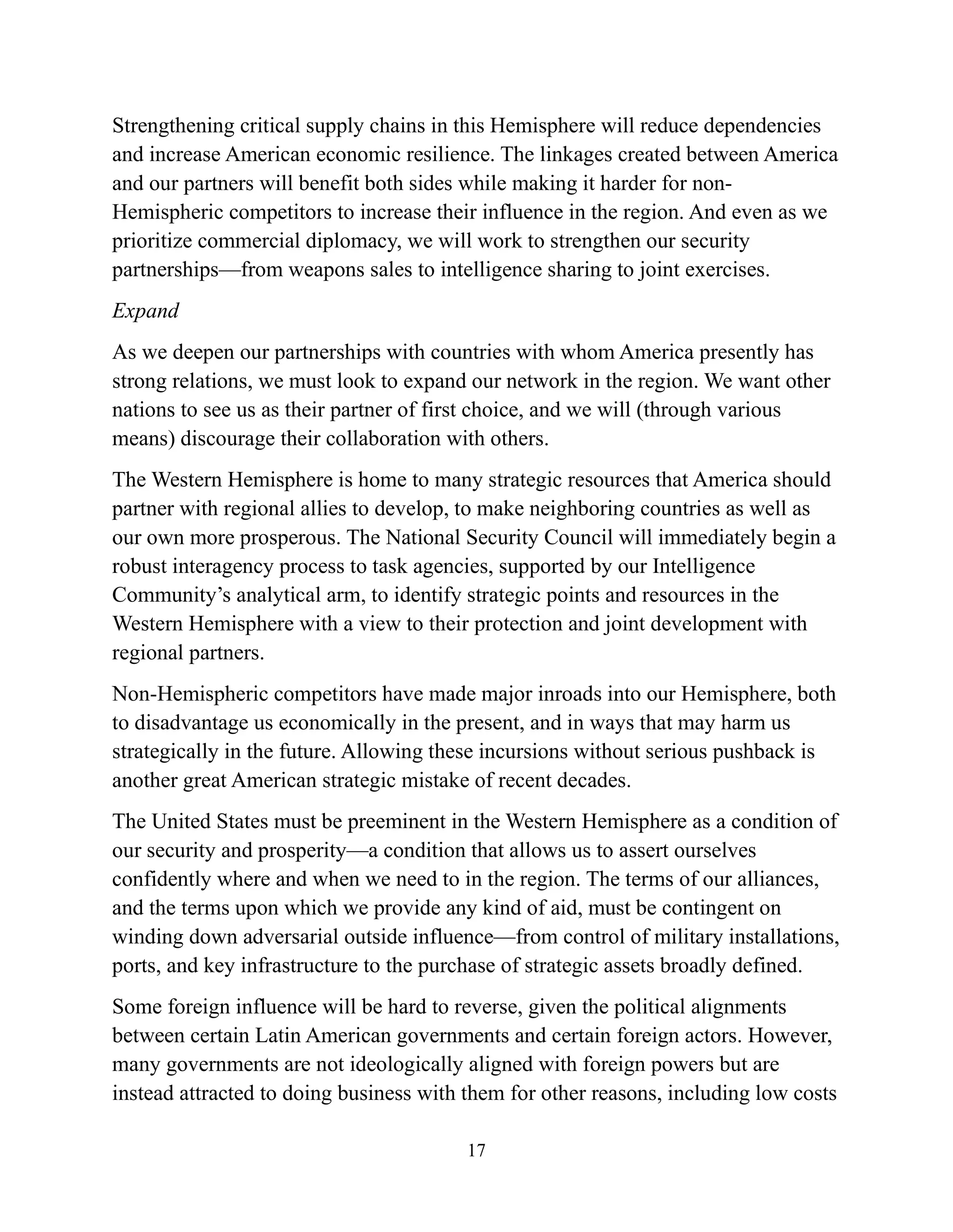 17
Strengthening critical supply chains in this Hemisphere will reduce dependencies
and increase American economic resilience. The linkages created between America
and our partners will benefit both sides while making it harder for non-
Hemispheric competitors to increase their influence in the region. And even as we
prioritize commercial diplomacy, we will work to strengthen our security
partnerships—from weapons sales to intelligence sharing to joint exercises.
Expand
As we deepen our partnerships with countries with whom America presently has
strong relations, we must look to expand our network in the region. We want other
nations to see us as their partner of first choice, and we will (through various
means) discourage their collaboration with others.
The Western Hemisphere is home to many strategic resources that America should
partner with regional allies to develop, to make neighboring countries as well as
our own more prosperous. The National Security Council will immediately begin a
robust interagency process to task agencies, supported by our Intelligence
Community’s analytical arm, to identify strategic points and resources in the
Western Hemisphere with a view to their protection and joint development with
regional partners.
Non-Hemispheric competitors have made major inroads into our Hemisphere, both
to disadvantage us economically in the present, and in ways that may harm us
strategically in the future. Allowing these incursions without serious pushback is
another great American strategic mistake of recent decades.
The United States must be preeminent in the Western Hemisphere as a condition of
our security and prosperity—a condition that allows us to assert ourselves
confidently where and when we need to in the region. The terms of our alliances,
and the terms upon which we provide any kind of aid, must be contingent on
winding down adversarial outside influence—from control of military installations,
ports, and key infrastructure to the purchase of strategic assets broadly defined.
Some foreign influence will be hard to reverse, given the political alignments
between certain Latin American governments and certain foreign actors. However,
many governments are not ideologically aligned with foreign powers but are
instead attracted to doing business with them for other reasons, including low costs
 