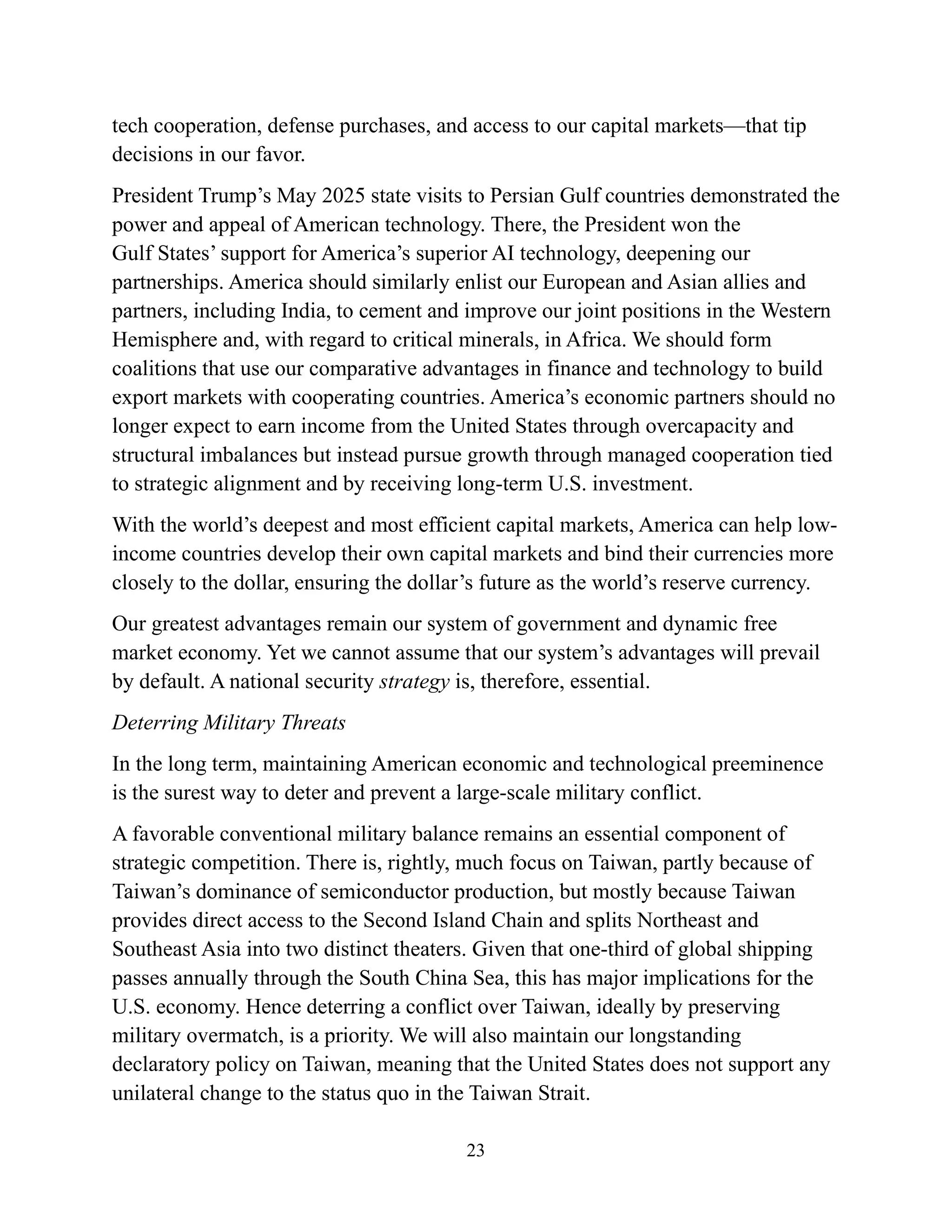 23
tech cooperation, defense purchases, and access to our capital markets—that tip
decisions in our favor.
President Trump’s May 2025 state visits to Persian Gulf countries demonstrated the
power and appeal of American technology. There, the President won the
Gulf States’ support for America’s superior AI technology, deepening our
partnerships. America should similarly enlist our European and Asian allies and
partners, including India, to cement and improve our joint positions in the Western
Hemisphere and, with regard to critical minerals, in Africa. We should form
coalitions that use our comparative advantages in finance and technology to build
export markets with cooperating countries. America’s economic partners should no
longer expect to earn income from the United States through overcapacity and
structural imbalances but instead pursue growth through managed cooperation tied
to strategic alignment and by receiving long-term U.S. investment.
With the world’s deepest and most efficient capital markets, America can help low-
income countries develop their own capital markets and bind their currencies more
closely to the dollar, ensuring the dollar’s future as the world’s reserve currency.
Our greatest advantages remain our system of government and dynamic free
market economy. Yet we cannot assume that our system’s advantages will prevail
by default. A national security strategy is, therefore, essential.
Deterring Military Threats
In the long term, maintaining American economic and technological preeminence
is the surest way to deter and prevent a large-scale military conflict.
A favorable conventional military balance remains an essential component of
strategic competition. There is, rightly, much focus on Taiwan, partly because of
Taiwan’s dominance of semiconductor production, but mostly because Taiwan
provides direct access to the Second Island Chain and splits Northeast and
Southeast Asia into two distinct theaters. Given that one-third of global shipping
passes annually through the South China Sea, this has major implications for the
U.S. economy. Hence deterring a conflict over Taiwan, ideally by preserving
military overmatch, is a priority. We will also maintain our longstanding
declaratory policy on Taiwan, meaning that the United States does not support any
unilateral change to the status quo in the Taiwan Strait.
 