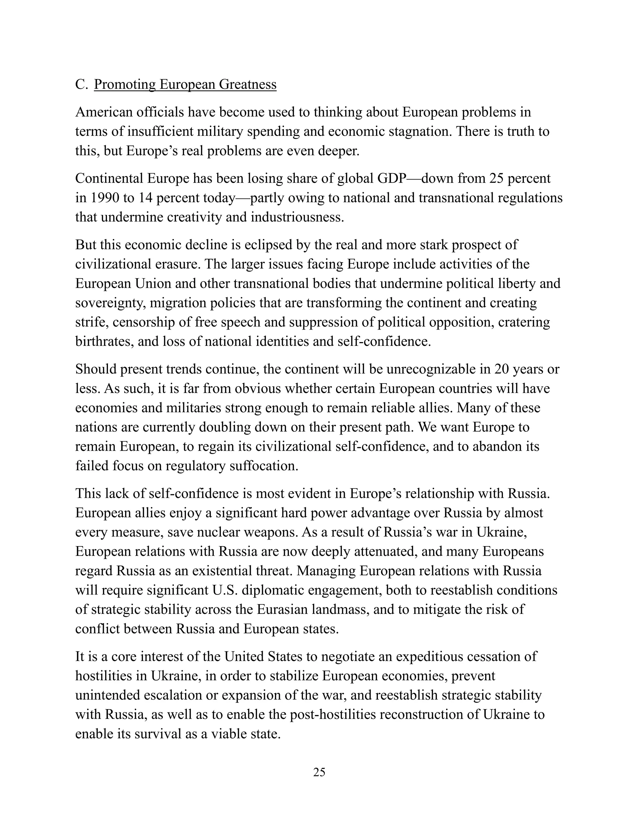 25
C. Promoting European Greatness
American officials have become used to thinking about European problems in
terms of insufficient military spending and economic stagnation. There is truth to
this, but Europe’s real problems are even deeper.
Continental Europe has been losing share of global GDP—down from 25 percent
in 1990 to 14 percent today—partly owing to national and transnational regulations
that undermine creativity and industriousness.
But this economic decline is eclipsed by the real and more stark prospect of
civilizational erasure. The larger issues facing Europe include activities of the
European Union and other transnational bodies that undermine political liberty and
sovereignty, migration policies that are transforming the continent and creating
strife, censorship of free speech and suppression of political opposition, cratering
birthrates, and loss of national identities and self-confidence.
Should present trends continue, the continent will be unrecognizable in 20 years or
less. As such, it is far from obvious whether certain European countries will have
economies and militaries strong enough to remain reliable allies. Many of these
nations are currently doubling down on their present path. We want Europe to
remain European, to regain its civilizational self-confidence, and to abandon its
failed focus on regulatory suffocation.
This lack of self-confidence is most evident in Europe’s relationship with Russia.
European allies enjoy a significant hard power advantage over Russia by almost
every measure, save nuclear weapons. As a result of Russia’s war in Ukraine,
European relations with Russia are now deeply attenuated, and many Europeans
regard Russia as an existential threat. Managing European relations with Russia
will require significant U.S. diplomatic engagement, both to reestablish conditions
of strategic stability across the Eurasian landmass, and to mitigate the risk of
conflict between Russia and European states.
It is a core interest of the United States to negotiate an expeditious cessation of
hostilities in Ukraine, in order to stabilize European economies, prevent
unintended escalation or expansion of the war, and reestablish strategic stability
with Russia, as well as to enable the post-hostilities reconstruction of Ukraine to
enable its survival as a viable state.
 