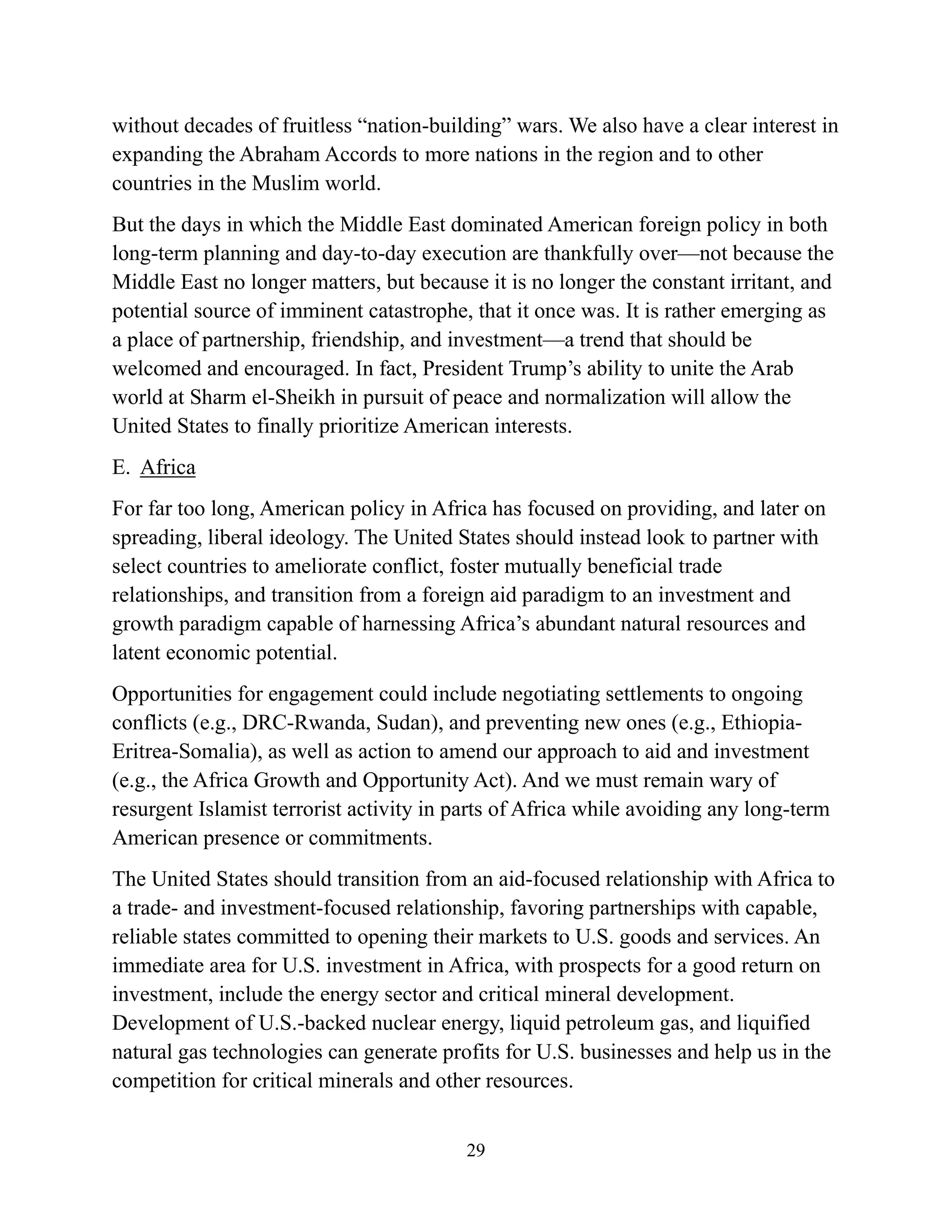 29
without decades of fruitless “nation-building” wars. We also have a clear interest in
expanding the Abraham Accords to more nations in the region and to other
countries in the Muslim world.
But the days in which the Middle East dominated American foreign policy in both
long-term planning and day-to-day execution are thankfully over—not because the
Middle East no longer matters, but because it is no longer the constant irritant, and
potential source of imminent catastrophe, that it once was. It is rather emerging as
a place of partnership, friendship, and investment—a trend that should be
welcomed and encouraged. In fact, President Trump’s ability to unite the Arab
world at Sharm el-Sheikh in pursuit of peace and normalization will allow the
United States to finally prioritize American interests.
E. Africa
For far too long, American policy in Africa has focused on providing, and later on
spreading, liberal ideology. The United States should instead look to partner with
select countries to ameliorate conflict, foster mutually beneficial trade
relationships, and transition from a foreign aid paradigm to an investment and
growth paradigm capable of harnessing Africa’s abundant natural resources and
latent economic potential.
Opportunities for engagement could include negotiating settlements to ongoing
conflicts (e.g., DRC-Rwanda, Sudan), and preventing new ones (e.g., Ethiopia-
Eritrea-Somalia), as well as action to amend our approach to aid and investment
(e.g., the Africa Growth and Opportunity Act). And we must remain wary of
resurgent Islamist terrorist activity in parts of Africa while avoiding any long-term
American presence or commitments.
The United States should transition from an aid-focused relationship with Africa to
a trade- and investment-focused relationship, favoring partnerships with capable,
reliable states committed to opening their markets to U.S. goods and services. An
immediate area for U.S. investment in Africa, with prospects for a good return on
investment, include the energy sector and critical mineral development.
Development of U.S.-backed nuclear energy, liquid petroleum gas, and liquified
natural gas technologies can generate profits for U.S. businesses and help us in the
competition for critical minerals and other resources.
 