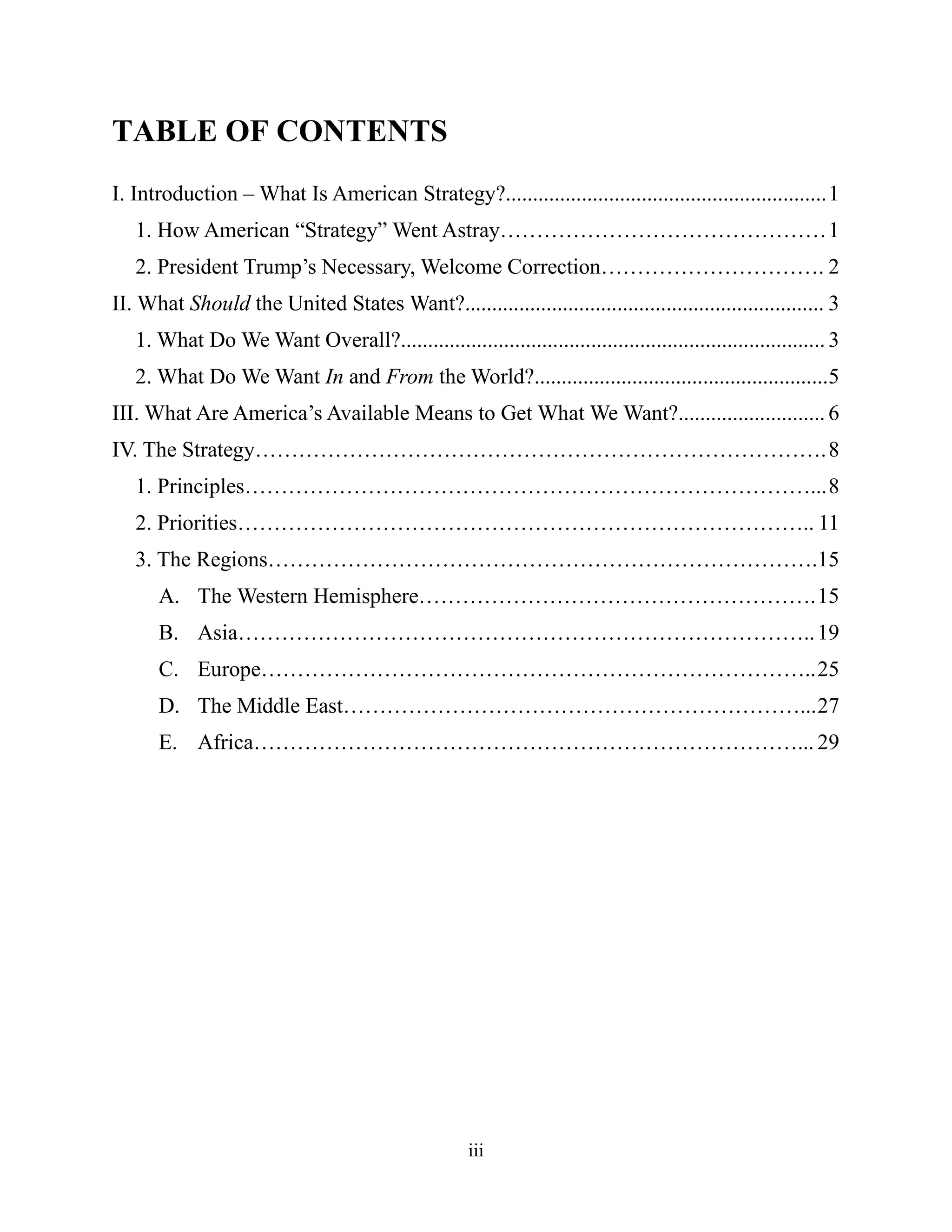 iii
TABLE OF CONTENTS
I. Introduction – What Is American Strategy?...........................................................1
1. How American “Strategy” Went Astray………………………………………1
2. President Trump’s Necessary, Welcome Correction…………………………. 2
II. What Should the United States Want?.................................................................. 3
1. What Do We Want Overall?.............................................................................. 3
2. What Do We Want In and From the World?......................................................5
III. What Are America’s Available Means to Get What We Want?........................... 6
IV. The Strategy…………………………………………………………………….8
1. Principles……………………………………………………………………...8
2. Priorities…………………………………………………………………….. 11
3. The Regions………………………………………………………………….15
A. The Western Hemisphere……………………………………………….15
B. Asia……………………………………………………………………..19
C. Europe…………………………………………………………………..25
D. The Middle East………………………………………………………...27
E. Africa…………………………………………………………………... 29
 