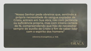 “Nosso Senhor pede obreiros que, sentindo a
própria necessidade do sangue expiador de
Cristo, entrem em Sua obra, não com jactância
ou suficiência própria, mas com inteira certeza
de fé, compreendendo que hão de necessitar
sempre do auxílio de Cristo a fim de saber lidar
com o espírito dos homens”
(Obreiros Evangélicos, p. 143).
 