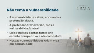 Não tema a vulnerabilidade
• A vulnerabilidade cativa, enquanto a
pretensão afasta.
• A pretensão traz aversão, mas a
vulnerabilidade atrai.
• Exibir nossos pontos fortes cria
espírito competitivo e até combativo.
• Nossas vulnerabilidades criam vida
em comunidade.
 