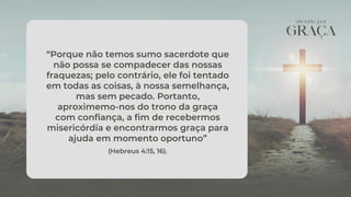 “Porque não temos sumo sacerdote que
não possa se compadecer das nossas
fraquezas; pelo contrário, ele foi tentado
em todas as coisas, à nossa semelhança,
mas sem pecado. Portanto,
aproximemo-nos do trono da graça
com confiança, a fim de recebermos
misericórdia e encontrarmos graça para
ajuda em momento oportuno”
(Hebreus 4:15, 16).
 