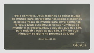 “Pelo contrário, Deus escolheu as coisas loucas
do mundo para envergonhar os sábios e escolheu
as coisas fracas do mundo para envergonhar as
fortes. E Deus escolheu as coisas humildes do
mundo, e as desprezadas, e aquelas que não são,
para reduzir a nada as que são, a fim de que
ninguém se glorie na presença de Deus”
(1 Coríntios 1:27-29)
 