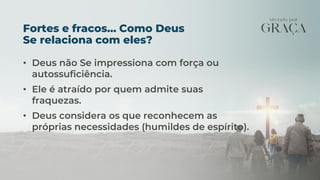 Fortes e fracos... Como Deus
Se relaciona com eles?
• Deus não Se impressiona com força ou
autossuficiência.
• Ele é atraído por quem admite suas
fraquezas.
• Deus considera os que reconhecem as
próprias necessidades (humildes de espírito).
 