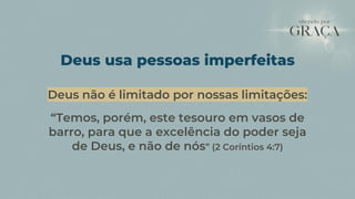 Deus não é limitado por nossas limitações:
“Temos, porém, este tesouro em vasos de
barro, para que a excelência do poder seja
de Deus, e não de nós” (2 Coríntios 4:7)
Deus usa pessoas imperfeitas
 