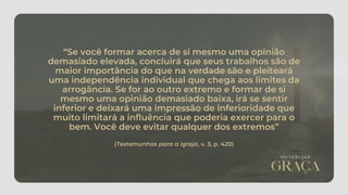 “Se você formar acerca de si mesmo uma opinião
demasiado elevada, concluirá que seus trabalhos são de
maior importância do que na verdade são e pleiteará
uma independência individual que chega aos limites da
arrogância. Se for ao outro extremo e formar de si
mesmo uma opinião demasiado baixa, irá se sentir
inferior e deixará uma impressão de inferioridade que
muito limitará a influência que poderia exercer para o
bem. Você deve evitar qualquer dos extremos”
(Testemunhos para a Igreja, v. 3, p. 420)
 