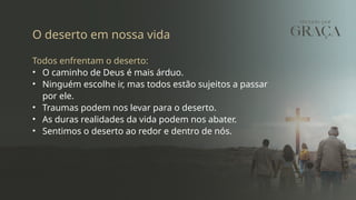 O deserto em nossa vida
Todos enfrentam o deserto:
• O caminho de Deus é mais árduo.
• Ninguém escolhe ir, mas todos estão sujeitos a passar
por ele.
• Traumas podem nos levar para o deserto.
• As duras realidades da vida podem nos abater.
• Sentimos o deserto ao redor e dentro de nós.
 