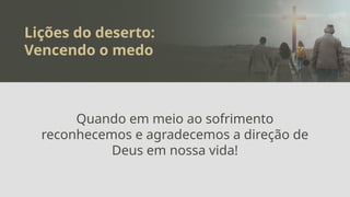 Lições do deserto:
Vencendo o medo
Quando em meio ao sofrimento
reconhecemos e agradecemos a direção de
Deus em nossa vida!
 