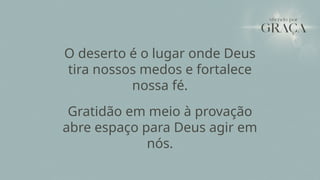 O deserto é o lugar onde Deus
tira nossos medos e fortalece
nossa fé.
Gratidão em meio à provação
abre espaço para Deus agir em
nós.
 