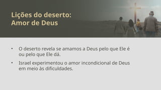 Lições do deserto:
Amor de Deus
• O deserto revela se amamos a Deus pelo que Ele é
ou pelo que Ele dá.
• Israel experimentou o amor incondicional de Deus
em meio às dificuldades.
 