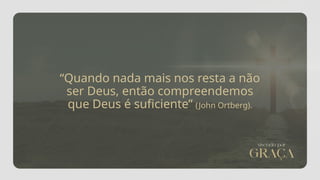 “Quando nada mais nos resta a não
ser Deus, então compreendemos
que Deus é suficiente” (John Ortberg).
 