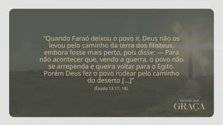 “Quando Faraó deixou o povo ir, Deus não os
levou pelo caminho da terra dos filisteus,
embora fosse mais perto, pois disse: — Para
não acontecer que, vendo a guerra, o povo não
se arrependa e queira voltar para o Egito.
Porém Deus fez o povo rodear pelo caminho
do deserto [...]”
(Êxodo 13:17, 18).
 