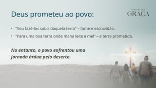 Deus prometeu ao povo:
• “Vou fazê-los subir daquela terra” – fome e escravidão.
• “Para uma boa terra onde mana leite e mel” – a terra prometida.
No entanto, o povo enfrentou uma
jornada árdua pelo deserto.
 