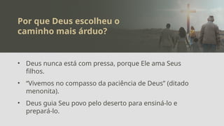 Por que Deus escolheu o
caminho mais árduo?
• Deus nunca está com pressa, porque Ele ama Seus
filhos.
• “Vivemos no compasso da paciência de Deus” (ditado
menonita).
• Deus guia Seu povo pelo deserto para ensiná-lo e
prepará-lo.
 