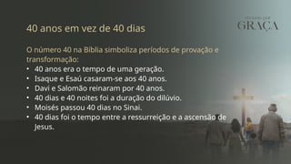 40 anos em vez de 40 dias
O número 40 na Bíblia simboliza períodos de provação e
transformação:
• 40 anos era o tempo de uma geração.
• Isaque e Esaú casaram-se aos 40 anos.
• Davi e Salomão reinaram por 40 anos.
• 40 dias e 40 noites foi a duração do dilúvio.
• Moisés passou 40 dias no Sinai.
• 40 dias foi o tempo entre a ressurreição e a ascensão de
Jesus.
 