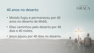 40 anos no deserto
• Moisés fugiu e permaneceu por 40
anos no deserto de Midiã.
• Elias caminhou pelo deserto por 40
dias e 40 noites.
• Jesus jejuou por 40 dias no deserto.
 