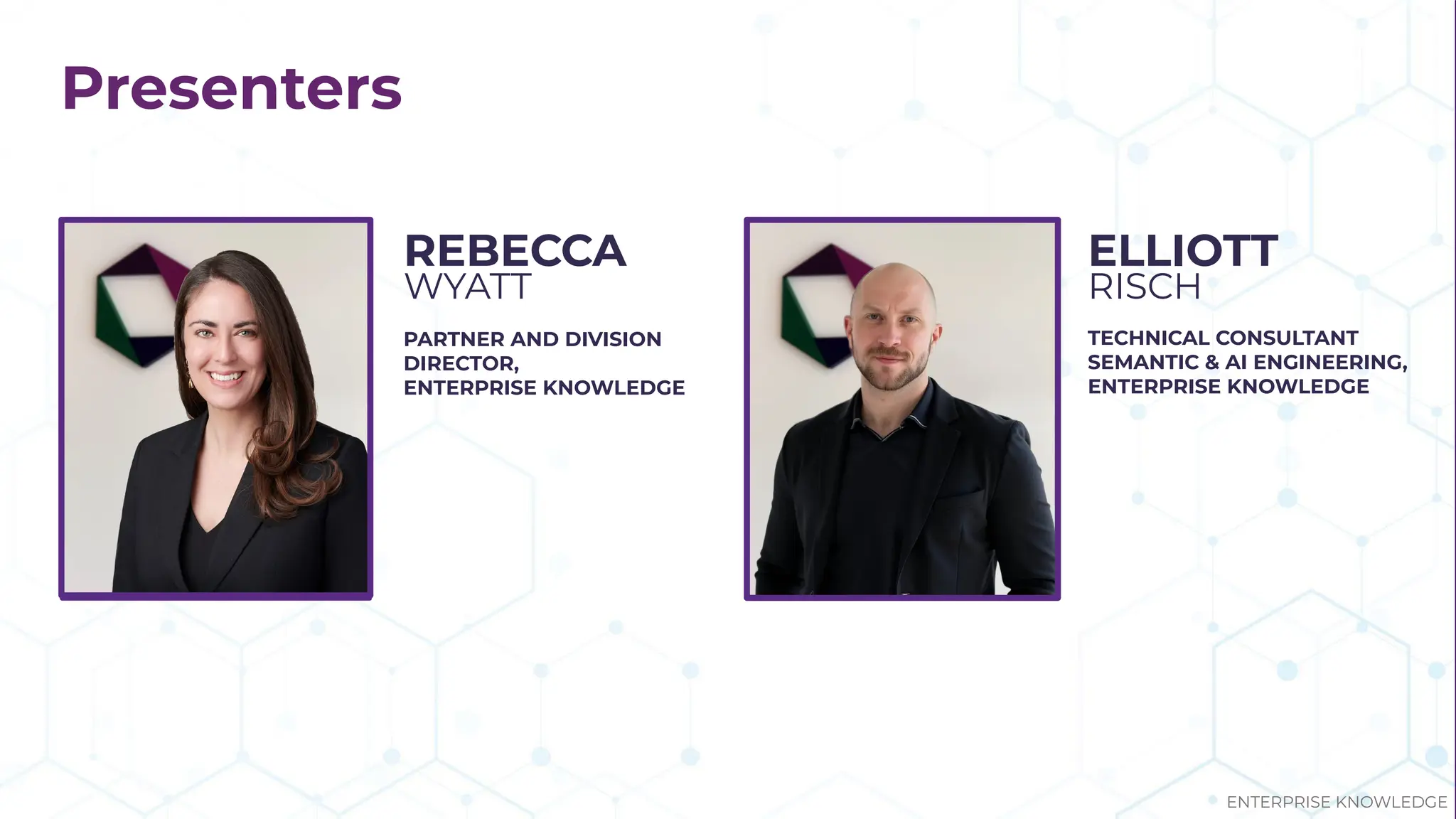 Presenters
PARTNER AND DIVISION
DIRECTOR,
ENTERPRISE KNOWLEDGE
REBECCA
WYATT
TECHNICAL CONSULTANT
SEMANTIC & AI ENGINEERING,
ENTERPRISE KNOWLEDGE
ELLIOTT
RISCH
ENTERPRISE KNOWLEDGE
 
