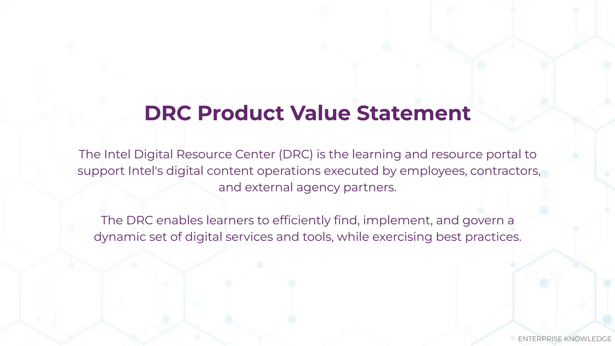 DRC Product Value Statement
The Intel Digital Resource Center (DRC) is the learning and resource portal to
support Intel's digital content operations executed by employees, contractors,
and external agency partners.
The DRC enables learners to efﬁciently ﬁnd, implement, and govern a
dynamic set of digital services and tools, while exercising best practices.
ENTERPRISE KNOWLEDGE
 