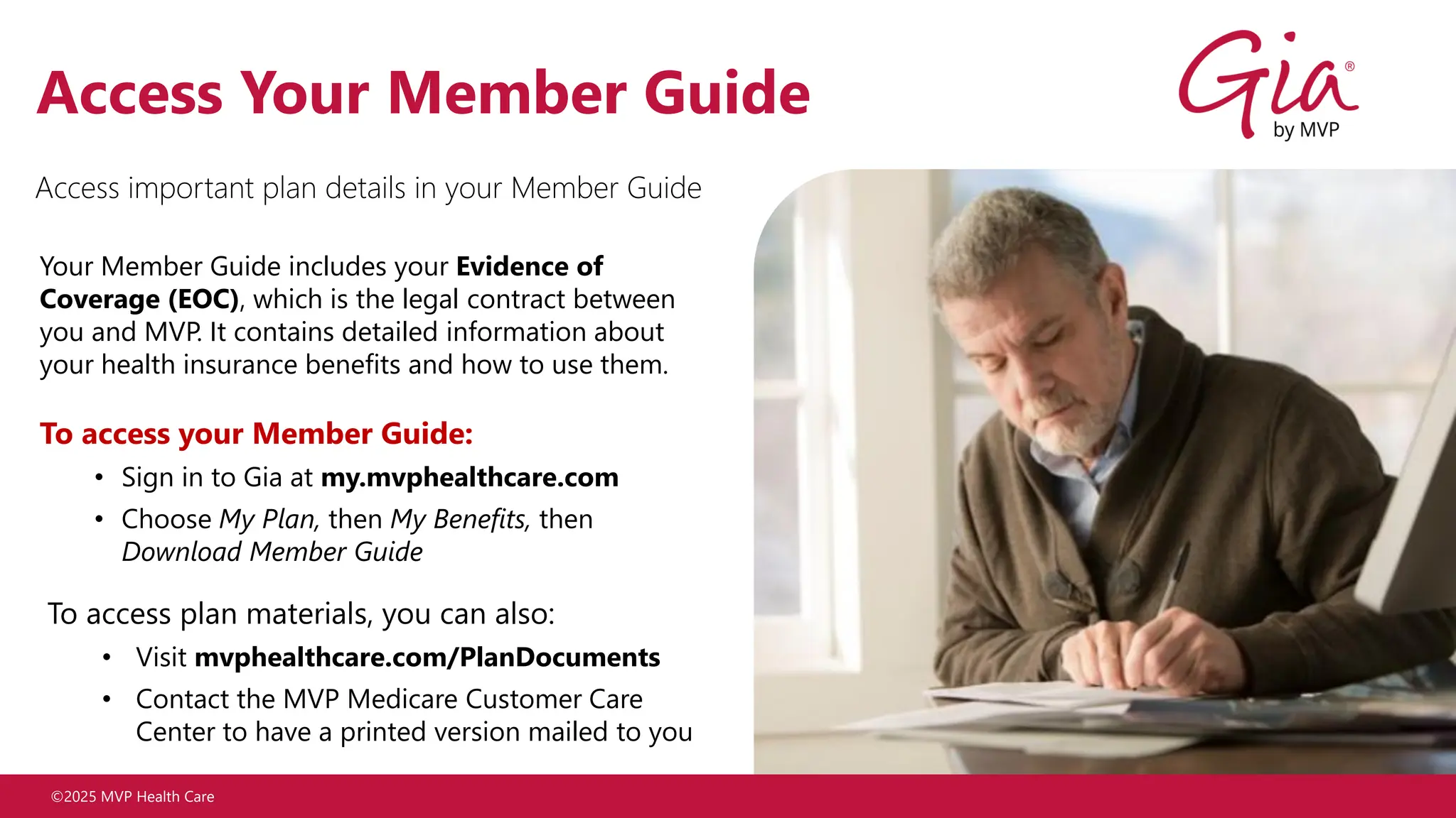 ©2025 MVP Health Care
Access Your Member Guide
Your Member Guide includes your Evidence of
Coverage (EOC), which is the legal contract between
you and MVP. It contains detailed information about
your health insurance benefits and how to use them.
To access your Member Guide:
• Sign in to Gia at my.mvphealthcare.com
• Choose My Plan, then My Benefits, then
Download Member Guide
To access plan materials, you can also:
• Visit mvphealthcare.com/PlanDocuments
• Contact the MVP Medicare Customer Care
Center to have a printed version mailed to you
Access important plan details in your Member Guide
 