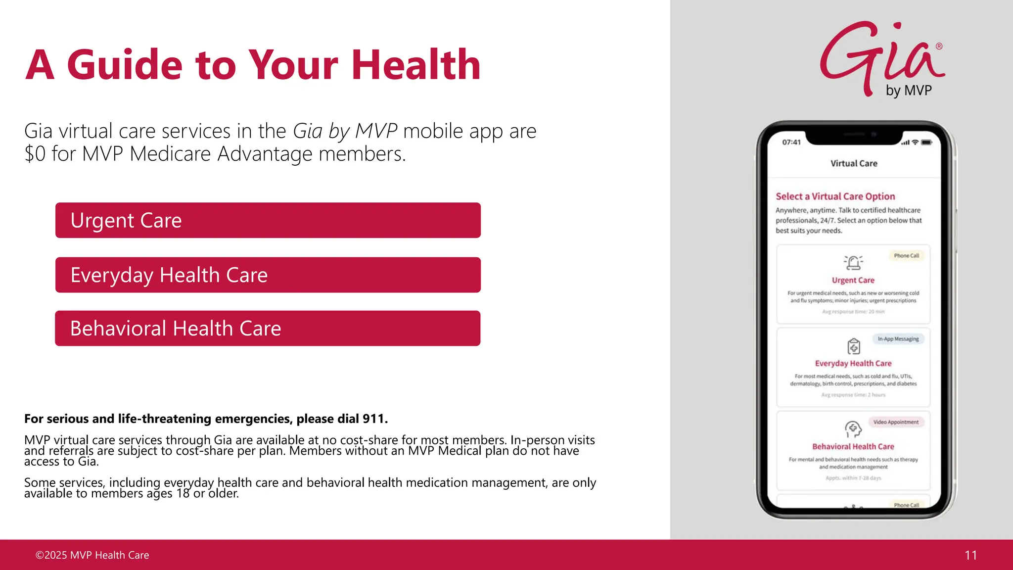©2025 MVP Health Care 11
A Guide to Your Health
Gia virtual care services in the Gia by MVP mobile app are
$0 for MVP Medicare Advantage members.
For serious and life-threatening emergencies, please dial 911.
MVP virtual care services through Gia are available at no cost-share for most members. In-person visits
and referrals are subject to cost-share per plan. Members without an MVP Medical plan do not have
access to Gia.
Some services, including everyday health care and behavioral health medication management, are only
available to members ages 18 or older.
Behavioral Health Care
Urgent Care
Everyday Health Care
 