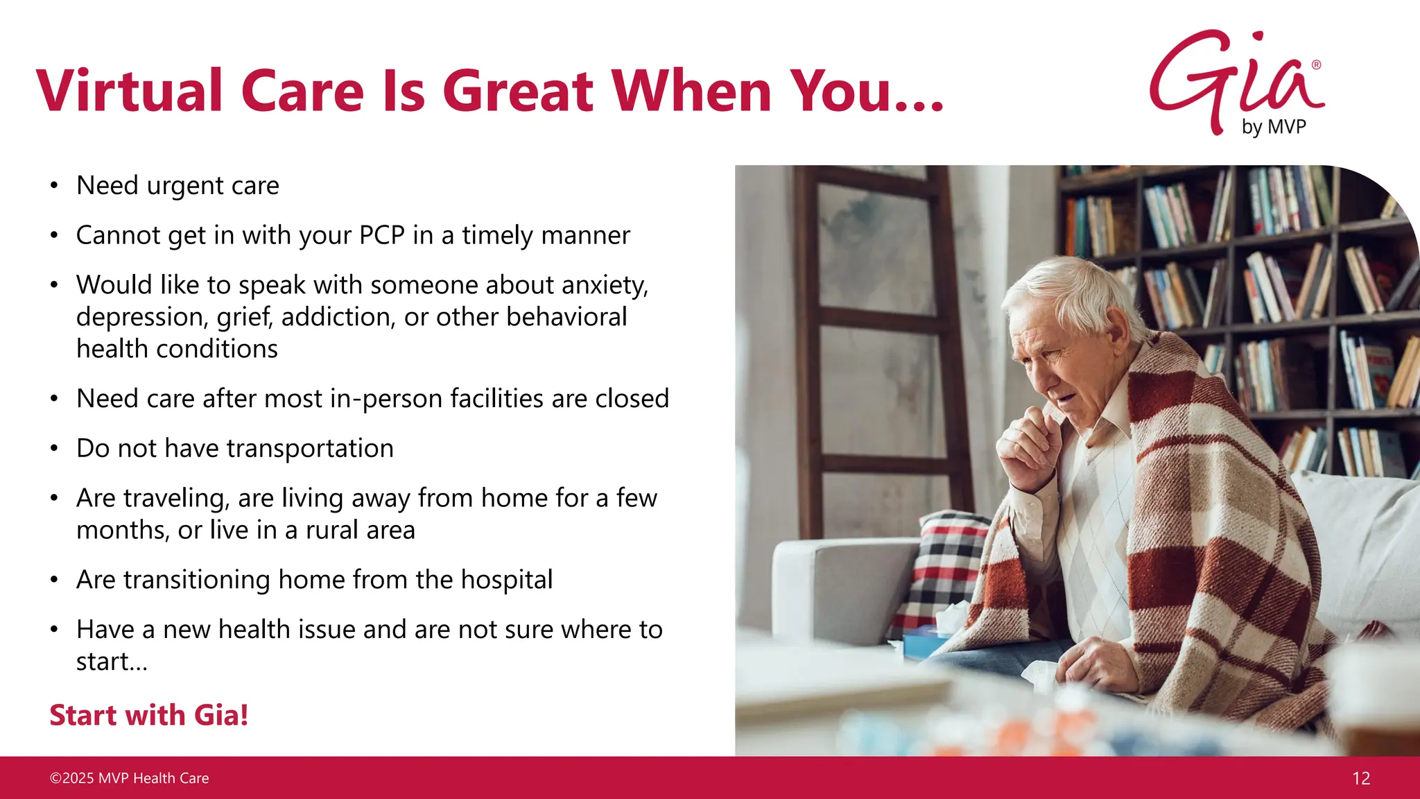 ©2025 MVP Health Care 12
Virtual Care Is Great When You…
• Need urgent care
• Cannot get in with your PCP in a timely manner
• Would like to speak with someone about anxiety,
depression, grief, addiction, or other behavioral
health conditions
• Need care after most in-person facilities are closed
• Do not have transportation
• Are traveling, are living away from home for a few
months, or live in a rural area
• Are transitioning home from the hospital
• Have a new health issue and are not sure where to
start…
Start with Gia!
 