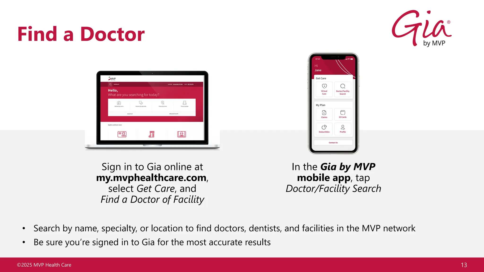 ©2025 MVP Health Care
Find a Doctor
• Search by name, specialty, or location to find doctors, dentists, and facilities in the MVP network
• Be sure you’re signed in to Gia for the most accurate results
13
Sign in to Gia online at
my.mvphealthcare.com,
select Get Care, and
Find a Doctor of Facility
In the Gia by MVP
mobile app, tap
Doctor/Facility Search
 