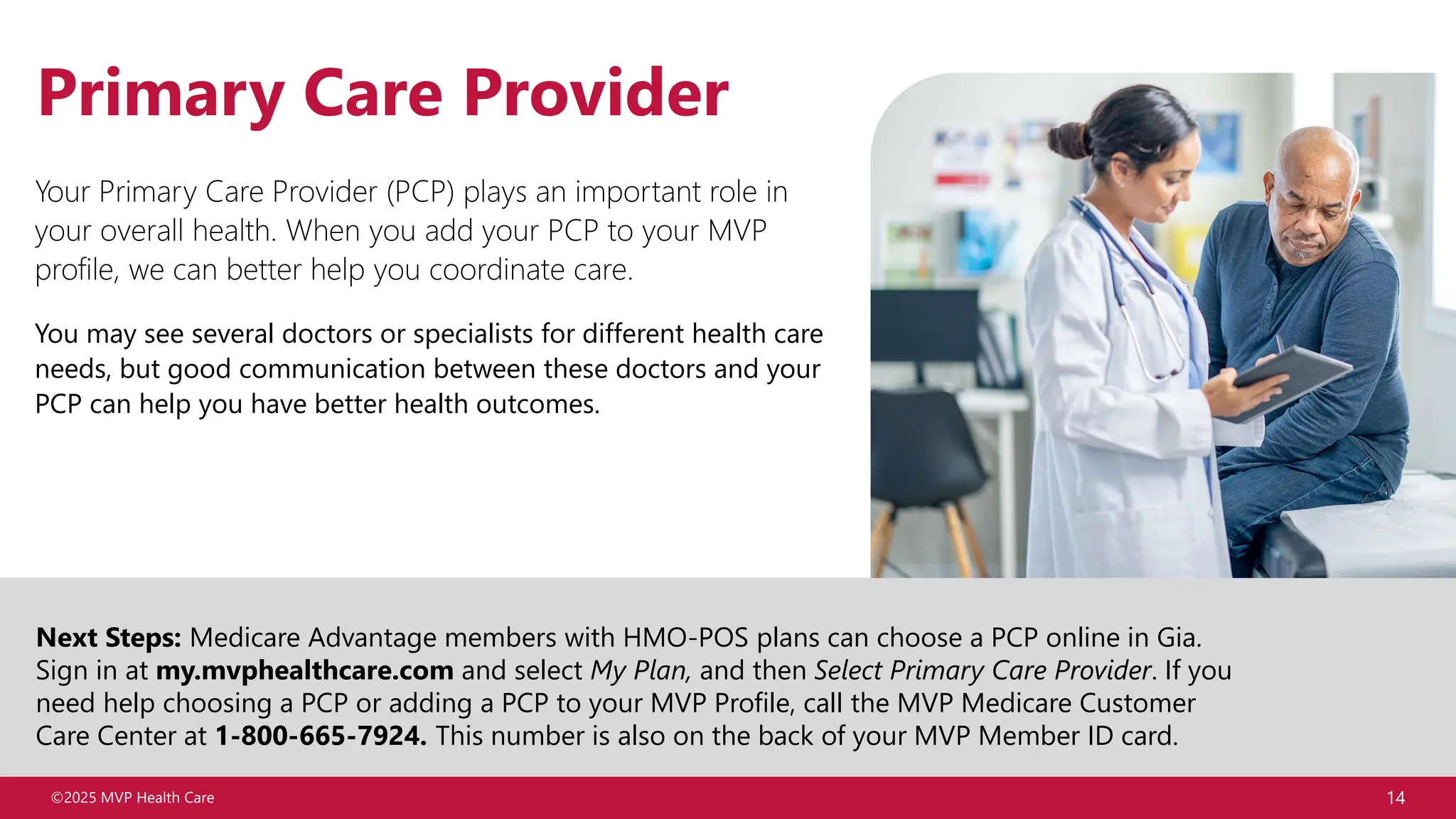 ©2025 MVP Health Care 14
Primary Care Provider
Next Steps: Medicare Advantage members with HMO-POS plans can choose a PCP online in Gia.
Sign in at my.mvphealthcare.com and select My Plan, and then Select Primary Care Provider. If you
need help choosing a PCP or adding a PCP to your MVP Profile, call the MVP Medicare Customer
Care Center at 1-800-665-7924. This number is also on the back of your MVP Member ID card.
Your Primary Care Provider (PCP) plays an important role in
your overall health. When you add your PCP to your MVP
profile, we can better help you coordinate care.
You may see several doctors or specialists for different health care
needs, but good communication between these doctors and your
PCP can help you have better health outcomes.
 