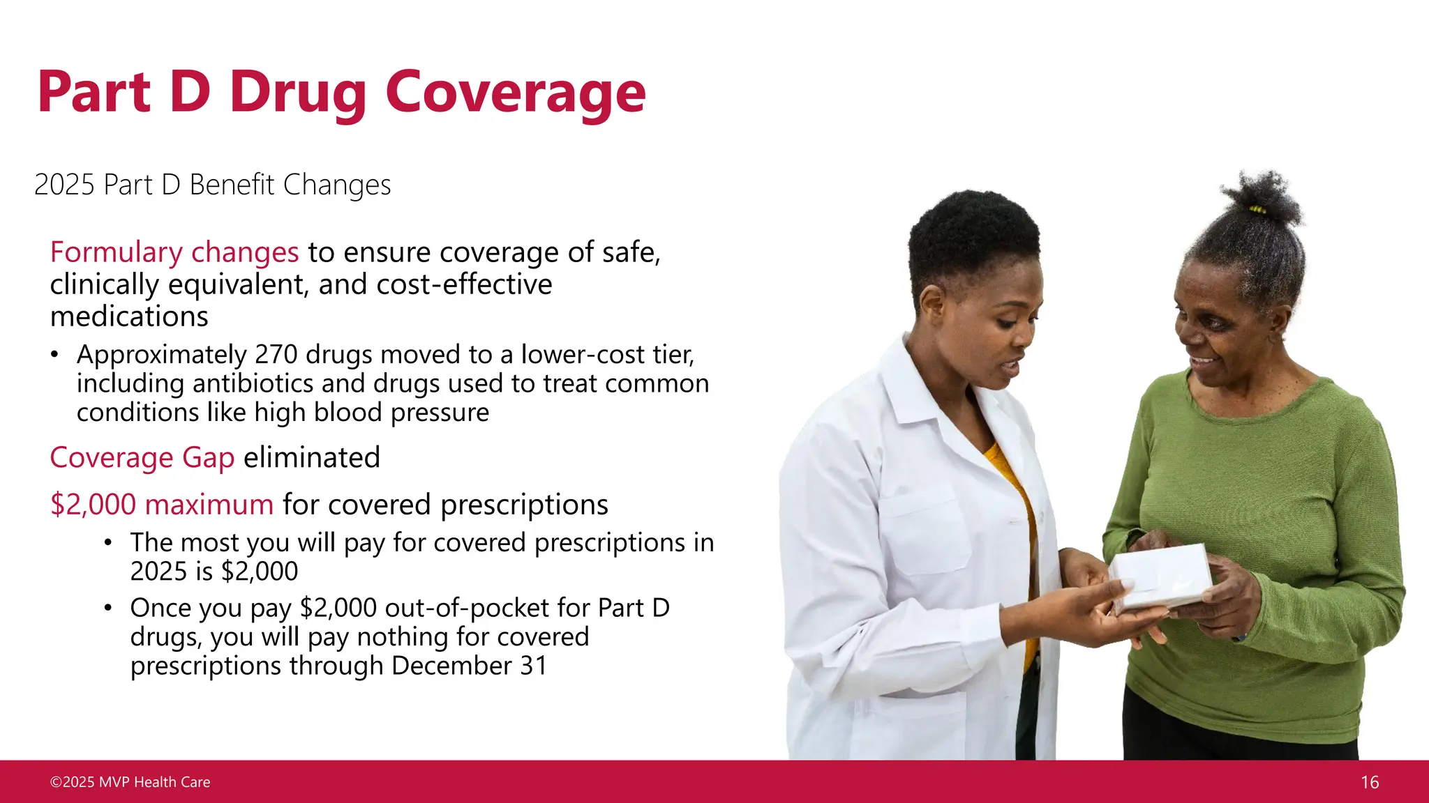 ©2025 MVP Health Care 16
Part D Drug Coverage
Formulary changes to ensure coverage of safe,
clinically equivalent, and cost-effective
medications
• Approximately 270 drugs moved to a lower-cost tier,
including antibiotics and drugs used to treat common
conditions like high blood pressure
Coverage Gap eliminated
$2,000 maximum for covered prescriptions
• The most you will pay for covered prescriptions in
2025 is $2,000
• Once you pay $2,000 out-of-pocket for Part D
drugs, you will pay nothing for covered
prescriptions through December 31
2025 Part D Benefit Changes
 