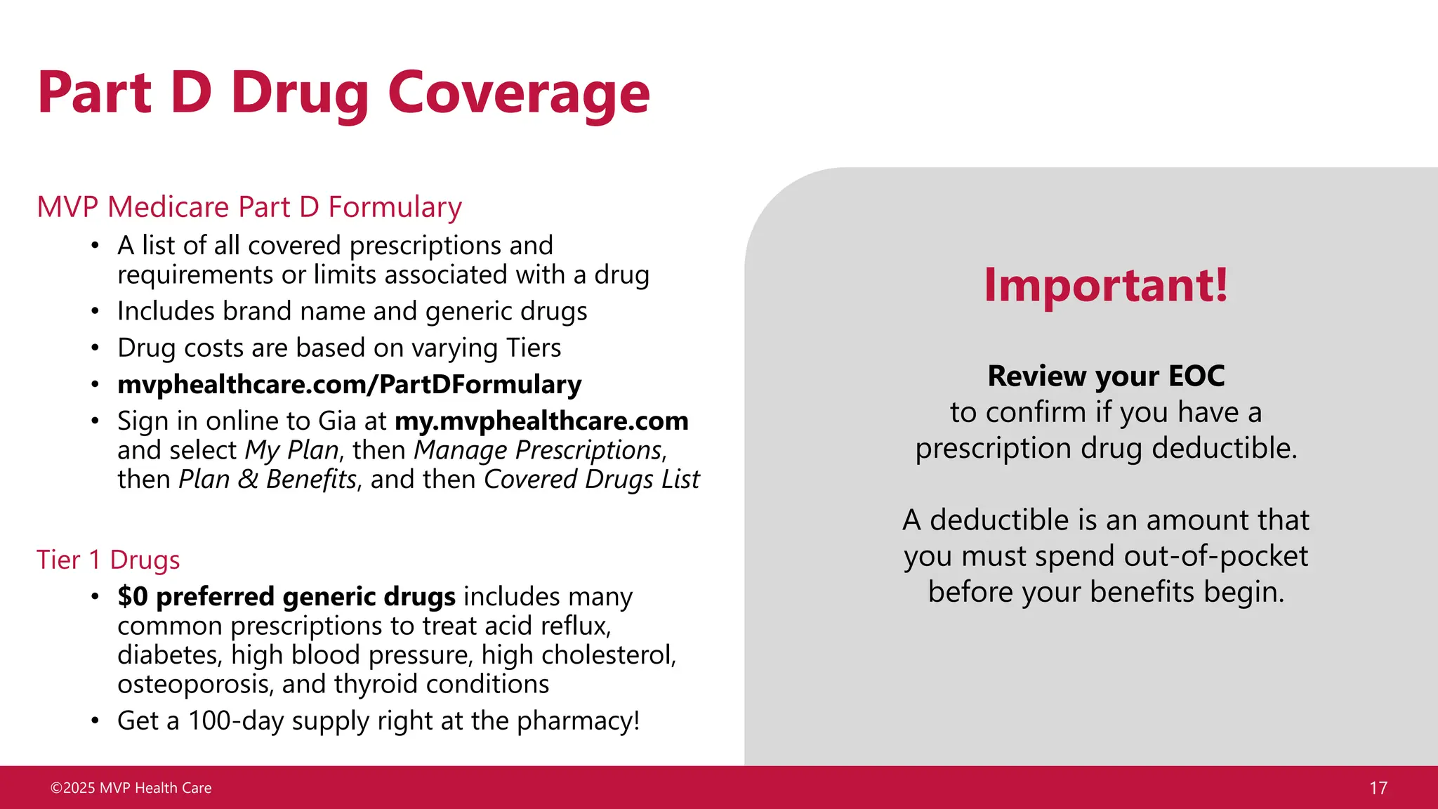 ©2025 MVP Health Care 17
Part D Drug Coverage
MVP Medicare Part D Formulary
• A list of all covered prescriptions and
requirements or limits associated with a drug
• Includes brand name and generic drugs
• Drug costs are based on varying Tiers
• mvphealthcare.com/PartDFormulary
• Sign in online to Gia at my.mvphealthcare.com
and select My Plan, then Manage Prescriptions,
then Plan & Benefits, and then Covered Drugs List
Tier 1 Drugs
• $0 preferred generic drugs includes many
common prescriptions to treat acid reflux,
diabetes, high blood pressure, high cholesterol,
osteoporosis, and thyroid conditions
• Get a 100-day supply right at the pharmacy!
Important!
Review your EOC
to confirm if you have a
prescription drug deductible.
A deductible is an amount that
you must spend out-of-pocket
before your benefits begin.
 