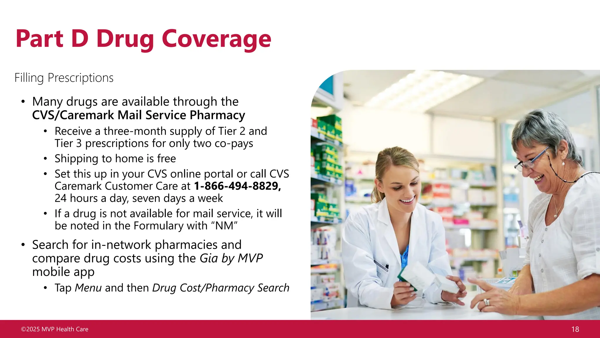 ©2025 MVP Health Care 18
Part D Drug Coverage
• Many drugs are available through the
CVS/Caremark Mail Service Pharmacy
• Receive a three-month supply of Tier 2 and
Tier 3 prescriptions for only two co-pays
• Shipping to home is free
• Set this up in your CVS online portal or call CVS
Caremark Customer Care at 1-866-494-8829,
24 hours a day, seven days a week
• If a drug is not available for mail service, it will
be noted in the Formulary with “NM”
• Search for in-network pharmacies and
compare drug costs using the Gia by MVP
mobile app
• Tap Menu and then Drug Cost/Pharmacy Search
Filling Prescriptions
 