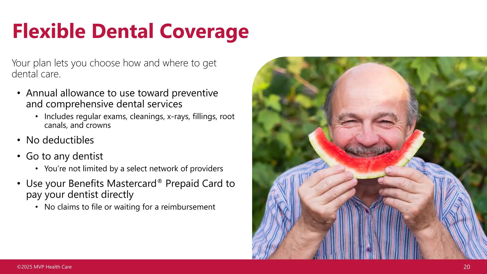 ©2025 MVP Health Care 20
Flexible Dental Coverage
Your plan lets you choose how and where to get
dental care.
• Annual allowance to use toward preventive
and comprehensive dental services
• Includes regular exams, cleanings, x-rays, fillings, root
canals, and crowns
• No deductibles
• Go to any dentist
• You’re not limited by a select network of providers
• Use your Benefits Mastercard® Prepaid Card to
pay your dentist directly
• No claims to file or waiting for a reimbursement
 