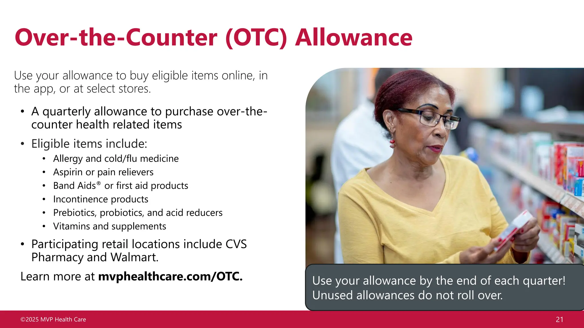 ©2025 MVP Health Care 21
Over-the-Counter (OTC) Allowance
Use your allowance to buy eligible items online, in
the app, or at select stores.
• A quarterly allowance to purchase over-the-
counter health related items
• Eligible items include:
• Allergy and cold/flu medicine
• Aspirin or pain relievers
• Band Aids® or first aid products
• Incontinence products
• Prebiotics, probiotics, and acid reducers
• Vitamins and supplements
• Participating retail locations include CVS
Pharmacy and Walmart.
Learn more at mvphealthcare.com/OTC. Use your allowance by the end of each quarter!
Unused allowances do not roll over.
 