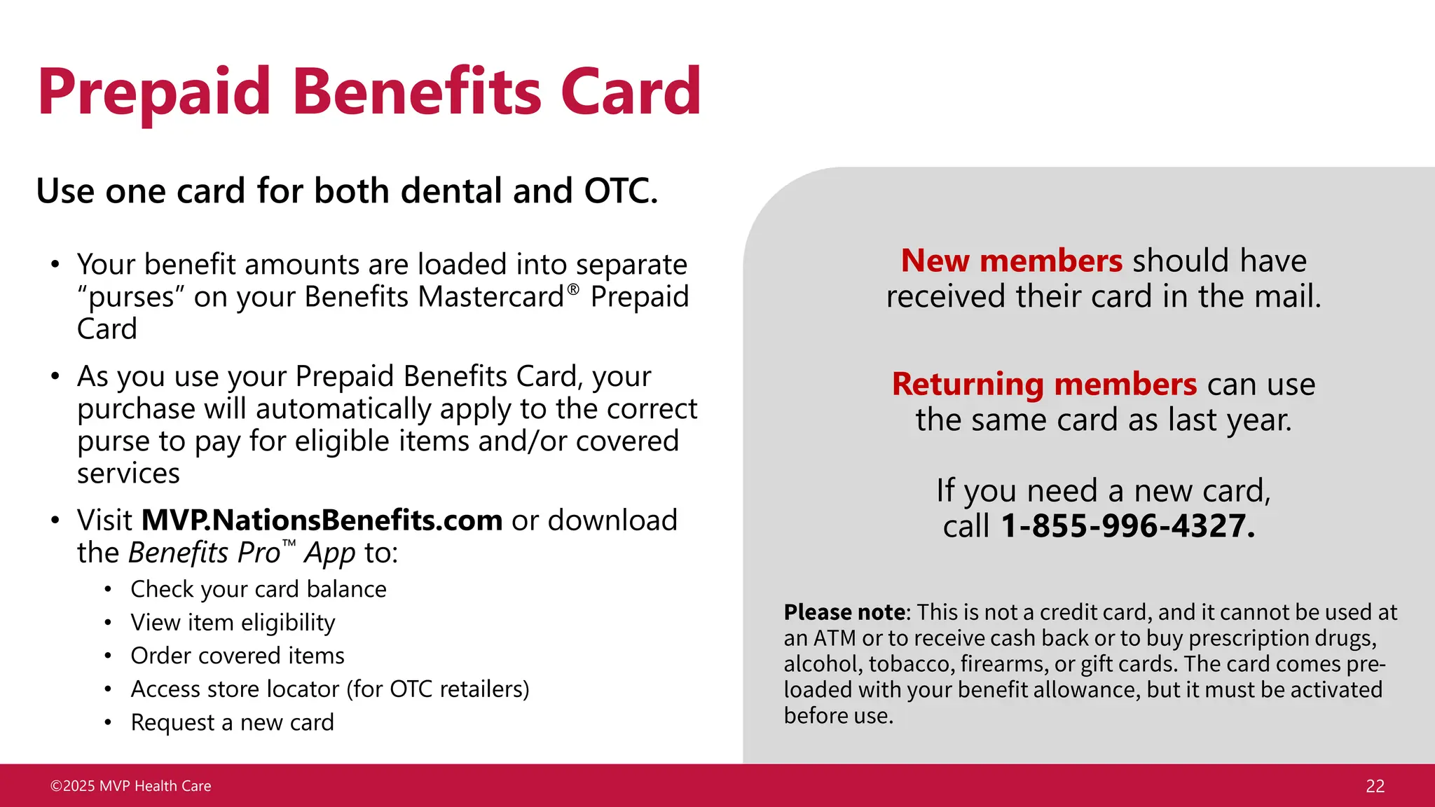 ©2025 MVP Health Care 22
Prepaid Benefits Card
• Your benefit amounts are loaded into separate
“purses” on your Benefits Mastercard® Prepaid
Card
• As you use your Prepaid Benefits Card, your
purchase will automatically apply to the correct
purse to pay for eligible items and/or covered
services
• Visit MVP.NationsBenefits.com or download
the Benefits Pro App to:
• Check your card balance
• View item eligibility
• Order covered items
• Access store locator (for OTC retailers)
• Request a new card
Use one card for both dental and OTC.
New members should have
received their card in the mail.
Returning members can use
the same card as last year.
If you need a new card,
call 1-855-996-4327.
Please note: This is not a credit card, and it cannot be used at
an ATM or to receive cash back or to buy prescription drugs,
alcohol, tobacco, firearms, or gift cards. The card comes pre-
loaded with your benefit allowance, but it must be activated
before use.
 