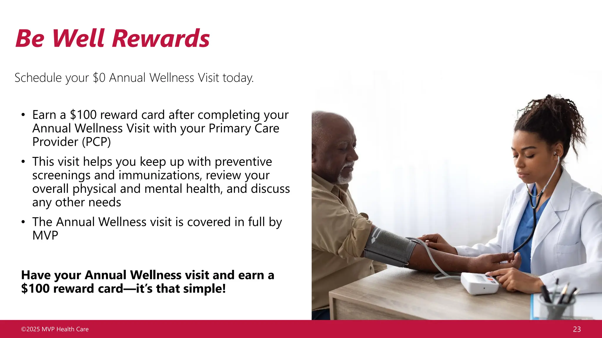 ©2025 MVP Health Care 23
Be Well Rewards
Schedule your $0 Annual Wellness Visit today.
• Earn a $100 reward card after completing your
Annual Wellness Visit with your Primary Care
Provider (PCP)
• This visit helps you keep up with preventive
screenings and immunizations, review your
overall physical and mental health, and discuss
any other needs
• The Annual Wellness visit is covered in full by
MVP
Have your Annual Wellness visit and earn a
$100 reward card—it’s that simple!
 