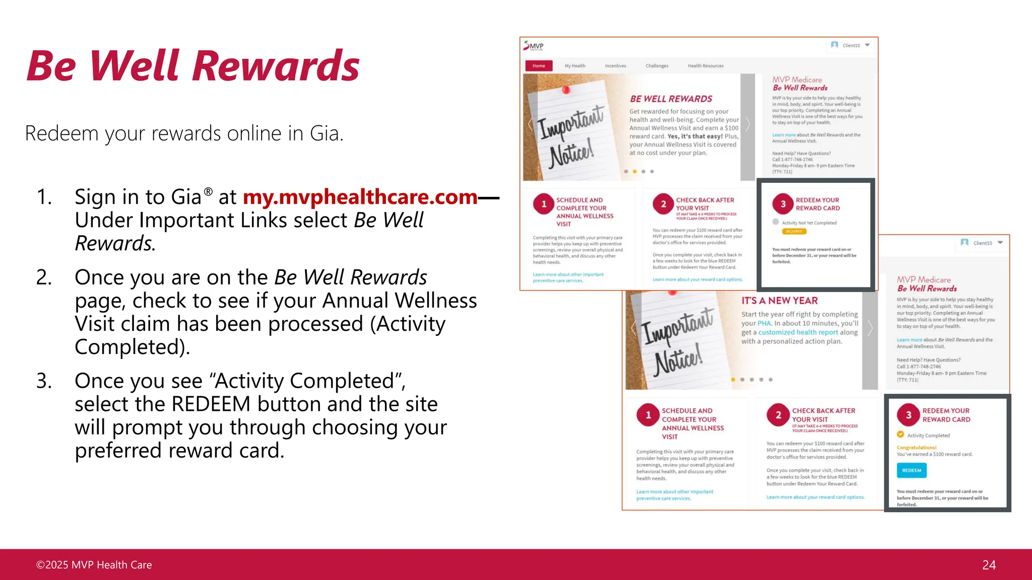 ©2025 MVP Health Care 24
Be Well Rewards
Redeem your rewards online in Gia.
1. Sign in to Gia® at my.mvphealthcare.com—
Under Important Links select Be Well
Rewards.
2. Once you are on the Be Well Rewards
page, check to see if your Annual Wellness
Visit claim has been processed (Activity
Completed).
3. Once you see “Activity Completed”,
select the REDEEM button and the site
will prompt you through choosing your
preferred reward card.
 