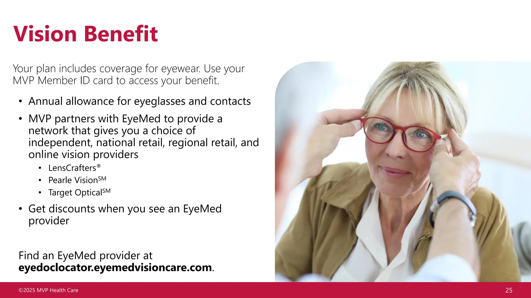 ©2025 MVP Health Care 25
Vision Benefit
Your plan includes coverage for eyewear. Use your
MVP Member ID card to access your benefit.
• Annual allowance for eyeglasses and contacts
• MVP partners with EyeMed to provide a
network that gives you a choice of
independent, national retail, regional retail, and
online vision providers
• LensCrafters®
• Pearle VisionSM
• Target OpticalSM
• Get discounts when you see an EyeMed
provider
Find an EyeMed provider at
eyedoclocator.eyemedvisioncare.com.
 