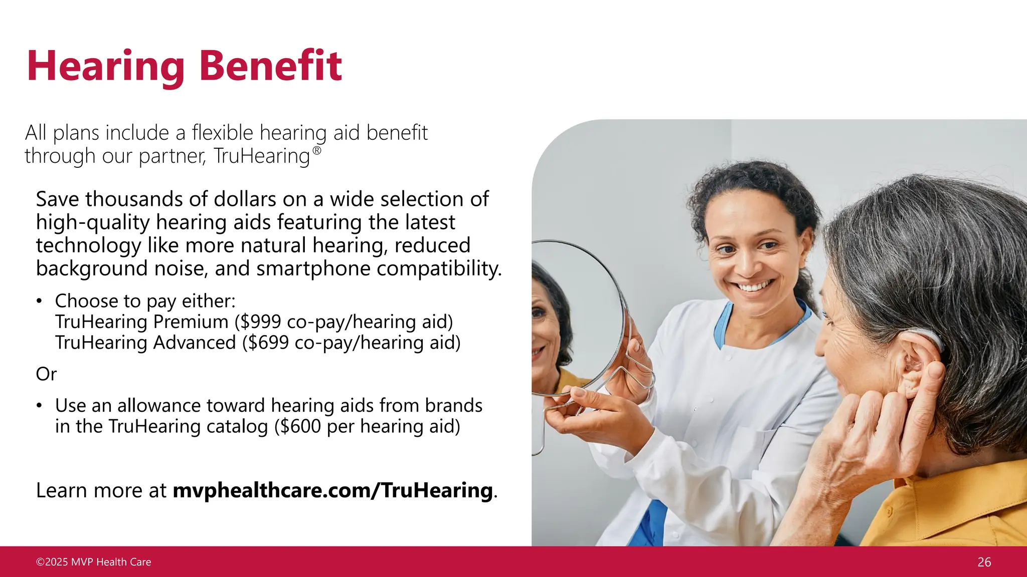 ©2025 MVP Health Care 26
Hearing Benefit
Save thousands of dollars on a wide selection of
high-quality hearing aids featuring the latest
technology like more natural hearing, reduced
background noise, and smartphone compatibility.
• Choose to pay either:
TruHearing Premium ($999 co-pay/hearing aid)
TruHearing Advanced ($699 co-pay/hearing aid)
Or
• Use an allowance toward hearing aids from brands
in the TruHearing catalog ($600 per hearing aid)
Learn more at mvphealthcare.com/TruHearing.
All plans include a flexible hearing aid benefit
through our partner, TruHearing®
 