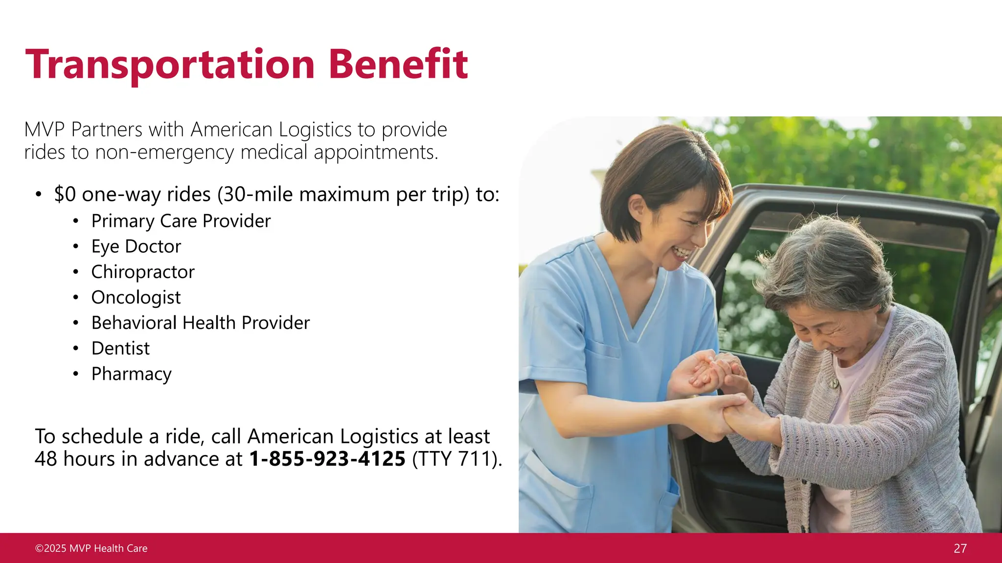 ©2025 MVP Health Care 27
Transportation Benefit
• $0 one-way rides (30-mile maximum per trip) to:
• Primary Care Provider
• Eye Doctor
• Chiropractor
• Oncologist
• Behavioral Health Provider
• Dentist
• Pharmacy
To schedule a ride, call American Logistics at least
48 hours in advance at 1-855-923-4125 (TTY 711).
MVP Partners with American Logistics to provide
rides to non-emergency medical appointments.
 